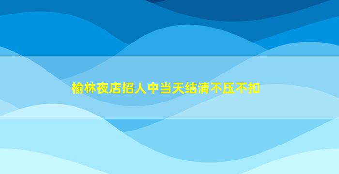 榆林夜店招人中当天结清不压不扣